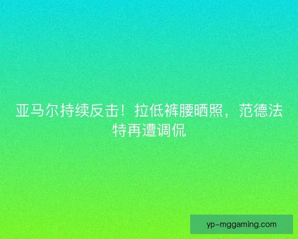 亚马尔持续反击！拉低裤腰晒照，范德法特再遭调侃